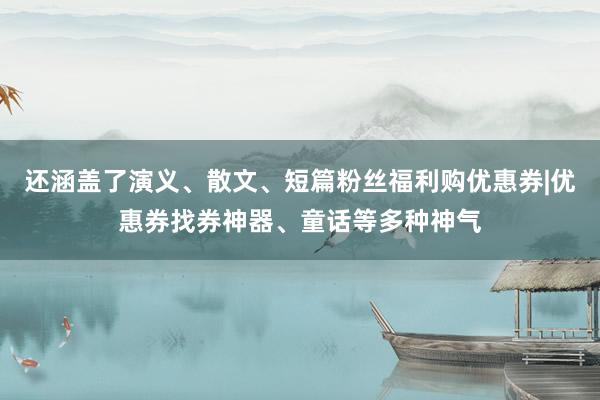 还涵盖了演义、散文、短篇粉丝福利购优惠券|优惠券找券神器、童话等多种神气